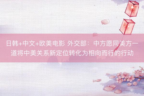 日韩+中文+欧美电影 外交部：中方愿同美方一道将中美关系新定位转化为相向而行的行动