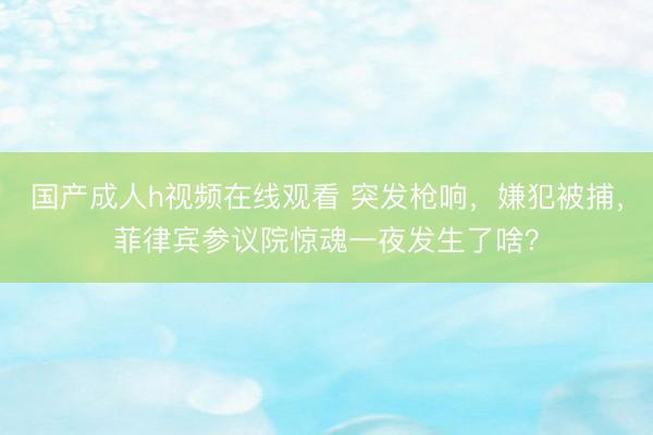 国产成人h视频在线观看 突发枪响，嫌犯被捕，菲律宾参议院惊魂一夜发生了啥？
