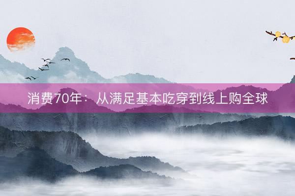 消费70年:从满足基本吃穿到线上购全球