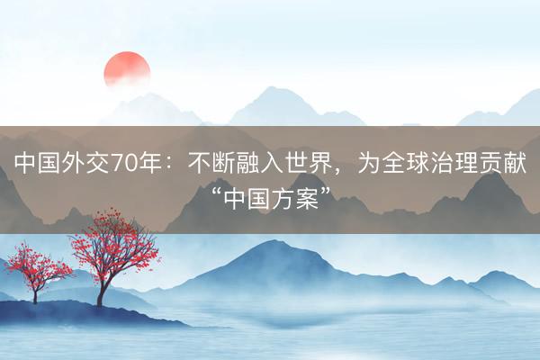 中国外交70年:不断融入世界,为全球治理贡献“中国方案”