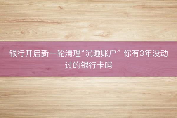 银行开启新一轮清理“沉睡账户” 你有3年没动过的银行卡吗
