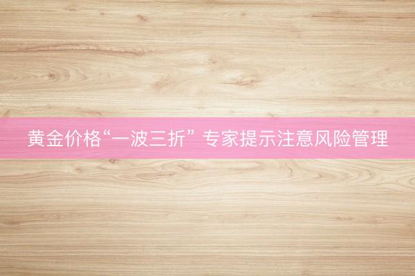 黄金价格“一波三折” 专家提示注意风险管理