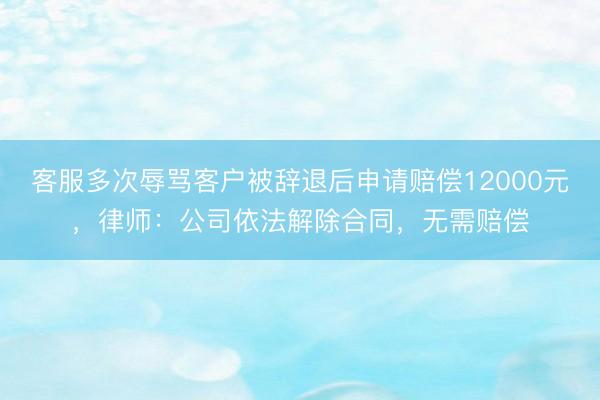 客服多次辱骂客户被辞退后申请赔偿12000元，律师：公司依法解除合同，无需赔偿