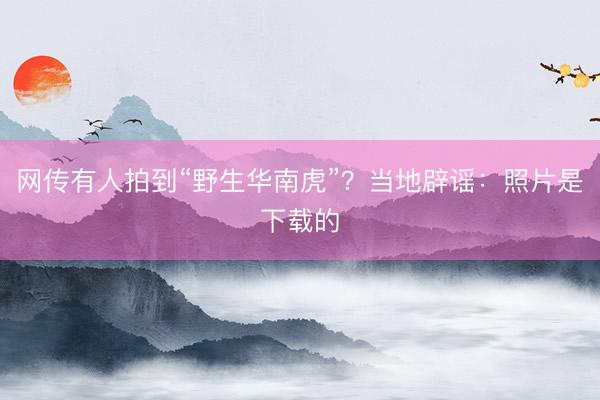 网传有人拍到“野生华南虎”?当地辟谣:照片是下载的