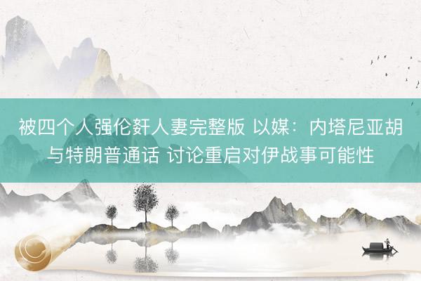 被四个人强伦姧人妻完整版 以媒：内塔尼亚胡与特朗普通话 讨论重启对伊战事可能性
