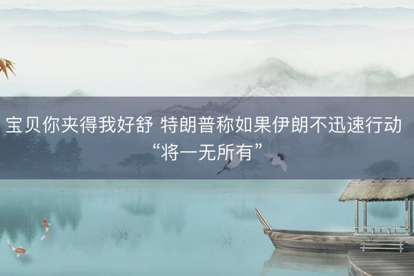 宝贝你夹得我好舒 特朗普称如果伊朗不迅速行动 “将一无所有”