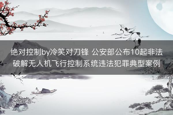 绝对控制by冷笑对刀锋 公安部公布10起非法破解无人机飞行控制系统违法犯罪典型案例