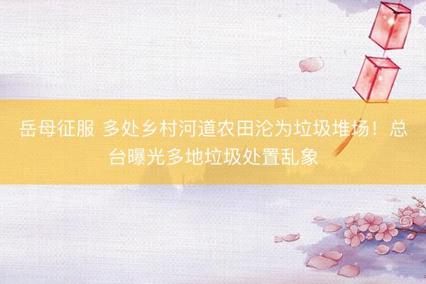 岳母征服 多处乡村河道农田沦为垃圾堆场!总台曝光多地垃圾处置乱象