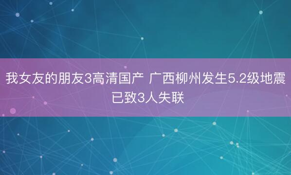 我女友的朋友3高清国产 广西柳州发生5.2级地震 已致3人失联