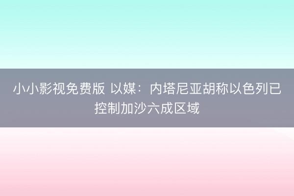 小小影视免费版 以媒：内塔尼亚胡称以色列已控制加沙六成区域