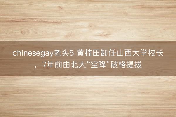 chinesegay老头5 黄桂田卸任山西大学校长,7年前由北大“空降”破格提拔