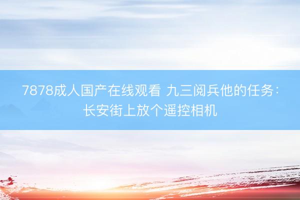 7878成人国产在线观看 九三阅兵他的任务：长安街上放个遥控相机