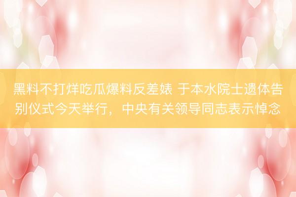 黑料不打烊吃瓜爆料反差婊 于本水院士遗体告别仪式今天举行，中央有关领导同志表示悼念