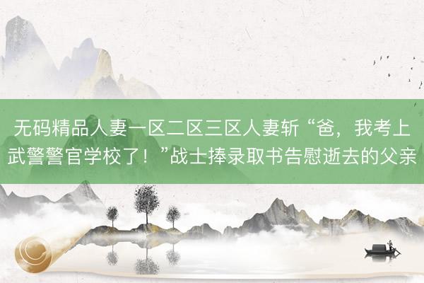 无码精品人妻一区二区三区人妻斩 “爸，我考上武警警官学校了！”战士捧录取书告慰逝去的父亲