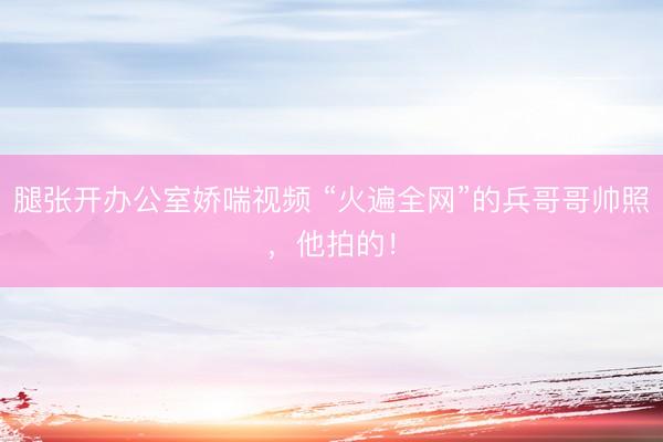 腿张开办公室娇喘视频 “火遍全网”的兵哥哥帅照，他拍的！