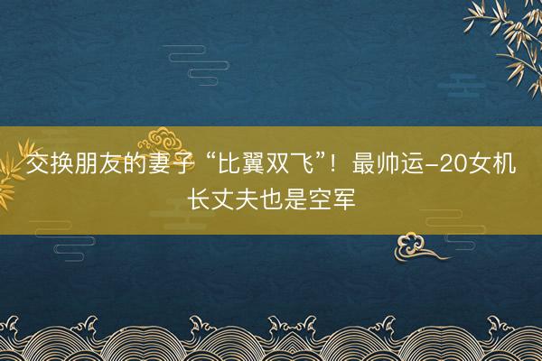 交换朋友的妻子 “比翼双飞”！最帅运-20女机长丈夫也是空军