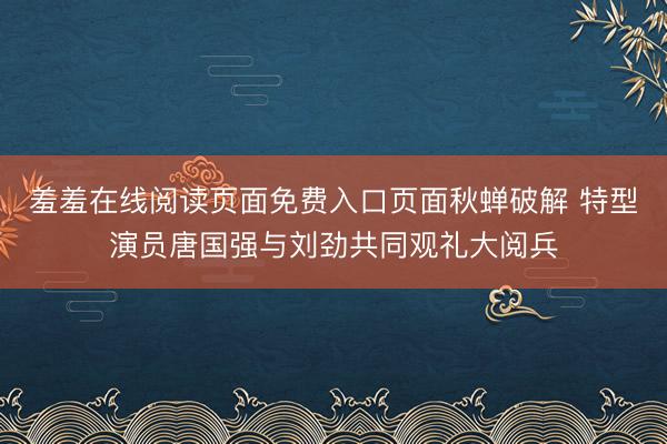 羞羞在线阅读页面免费入口页面秋蝉破解 特型演员唐国强与刘劲共同观礼大阅兵