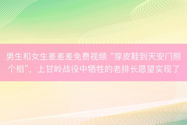 男生和女生差差差免费视频 “穿皮鞋到天安门照个相”，上甘岭战役中牺牲的老排长愿望实现了