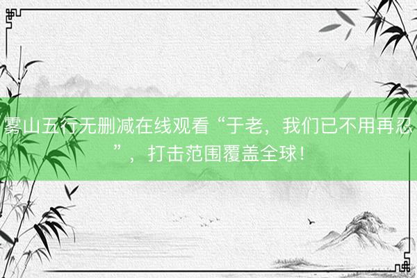雾山五行无删减在线观看 “于老，我们已不用再忍” ，<a href=