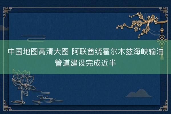 中国地图高清大图 阿联酋绕霍尔木兹海峡输油管道建设完成近半