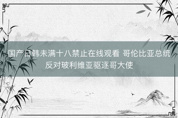 国产日韩未满十八禁止在线观看 哥伦比亚总统反对玻利维亚驱逐哥大使