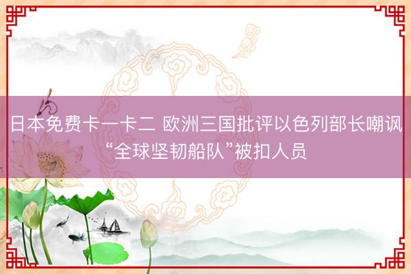 日本免费卡一卡二 欧洲三国批评以色列部长嘲讽“全球坚韧船队”被扣人员