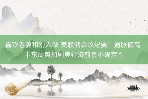 喜欢老婆和别人做 美联储会议纪要:通胀偏高 中东局势加剧美经济前景不确定性