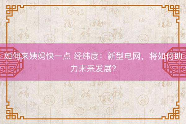 如何来姨妈快一点 经纬度：新型电网，将如何助力未来发展？