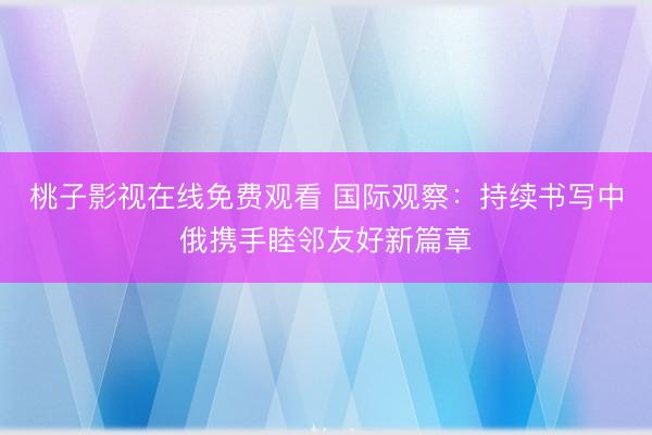 桃子影视在线免费观看 国际观察：持续书写中俄携手睦邻友好新篇章
