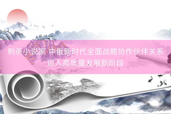 刺杀小说家 中俄新时代全面战略协作伙伴关系迈入高质量发展新阶段