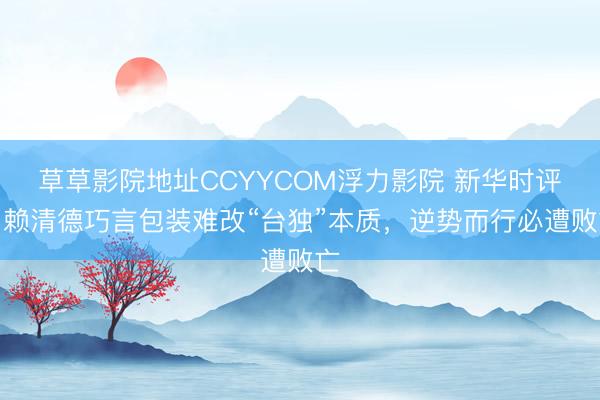草草影院地址CCYYCOM浮力影院 新华时评|赖清德巧言包装难改“台独”本质,逆势而行必遭败亡