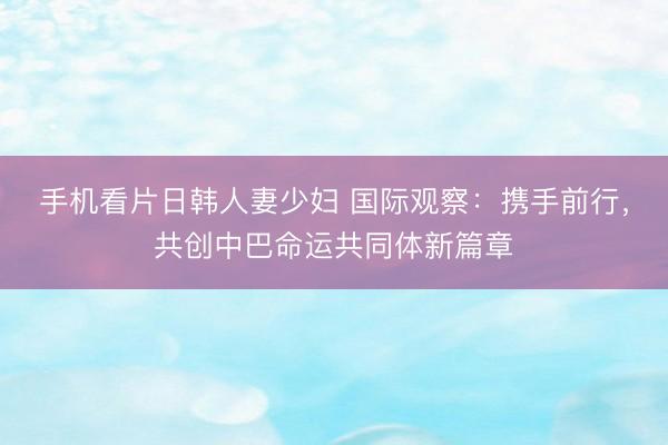 手机看片日韩人妻少妇 国际观察：携手前行，共创中巴命运共同体新篇章
