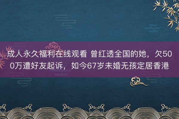 成人永久福利在线观看 曾红透全国的她，欠500万遭好友起诉，如今67岁未婚无孩定居香港
