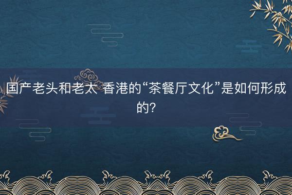 国产老头和老太 香港的“茶餐厅文化”是如何形成的？