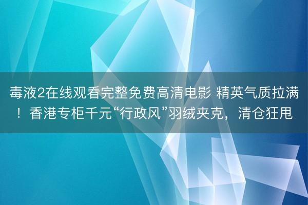 毒液2在线观看完整免费高清电影 精英气质拉满！香港专柜千元“行政风”羽绒夹克，清仓狂甩
