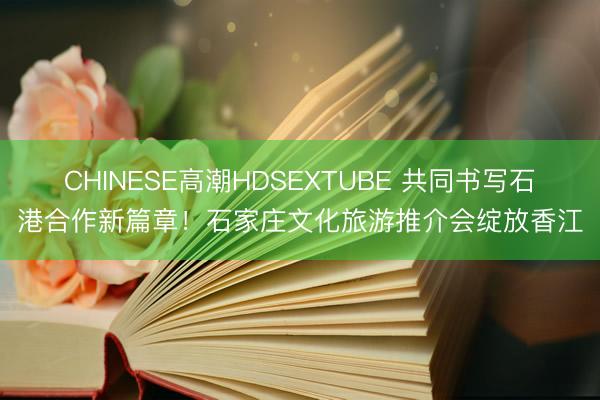 CHINESE高潮HDSEXTUBE 共同书写石港合作新篇章！石家庄文化旅游推介会绽放香江