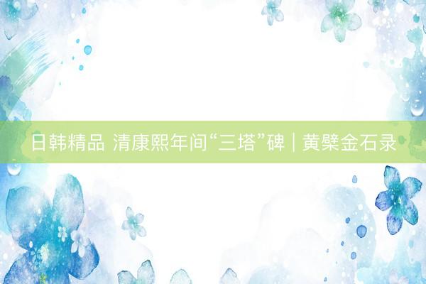 日韩精品 清康熙年间“三塔”碑 | 黄檗金石录