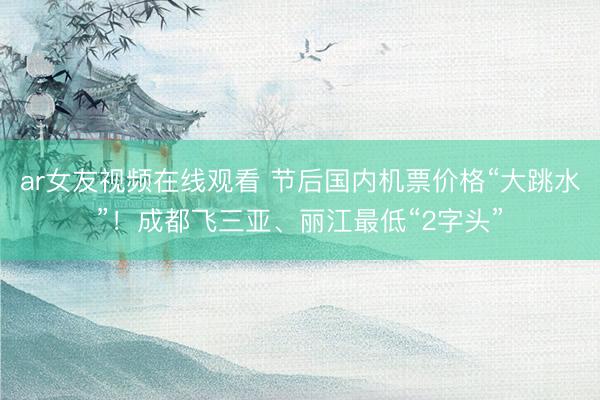 ar女友视频在线观看 节后国内机票价格“大跳水”！成都飞三亚、丽江最低“2字头”