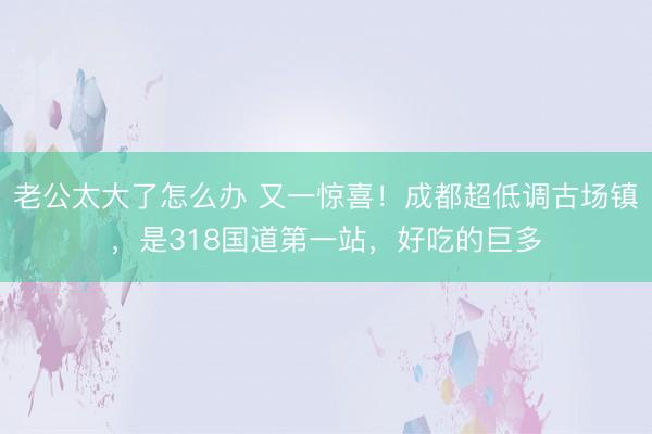老公太大了怎么办 又一惊喜！成都超低调古场镇，是318国道第一站，好吃的巨多