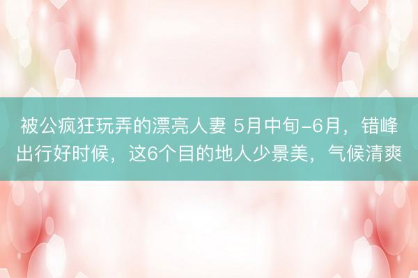 被公疯狂玩弄的漂亮人妻 5月中旬-6月,错峰出行好时候,这6个目的地人少景美,气候清爽