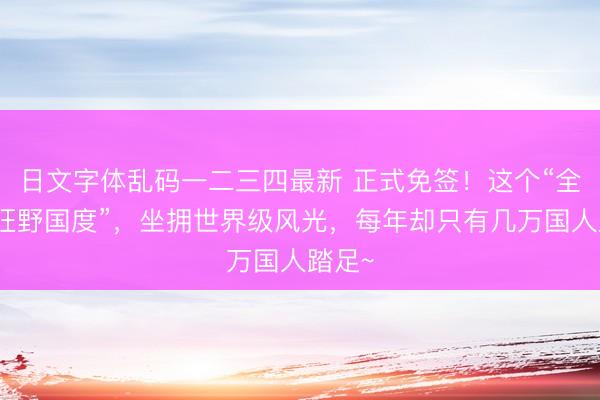 日文字体乱码一二三四最新 正式免签！这个“全球最狂野国度”，坐拥世界级风光，每年却只有几万国人踏足~