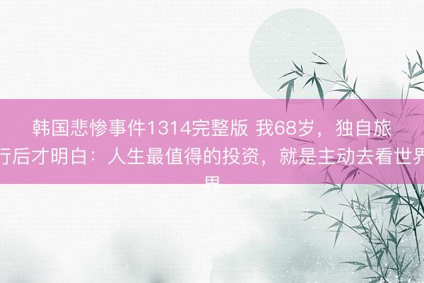 韩国悲惨事件1314完整版 我68岁，独自旅行后才明白：人生最值得的投资，就是主动去看世界