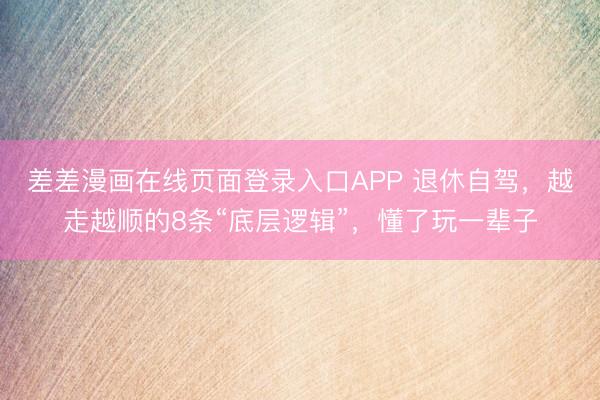 差差漫画在线页面登录入口APP 退休自驾，越走越顺的8条“底层逻辑”，懂了玩一辈子