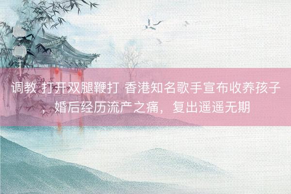 调教 打开双腿鞭打 香港知名歌手宣布收养孩子,婚后经历流产之痛,复出遥遥无期