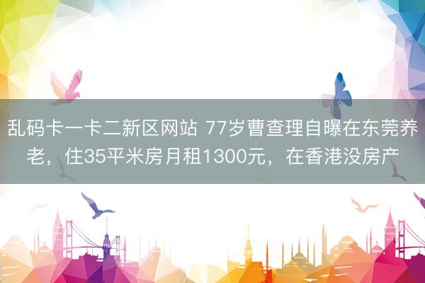 乱码卡一卡二新区网站 77岁曹查理自曝在东莞养老,住35平米房月租1300元,在香港没房产