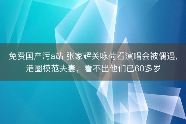 免费国产污a站 张家辉关咏荷看演唱会被偶遇，港圈模范夫妻，看不出他们已60多岁
