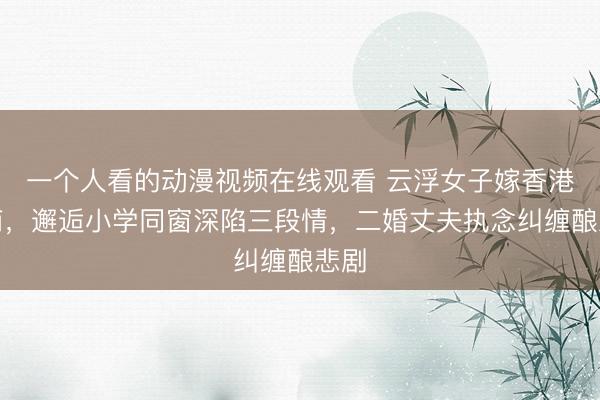一个人看的动漫视频在线观看 云浮女子嫁香港富商，邂逅小学同窗深陷三段情，二婚丈夫执念纠缠酿悲剧
