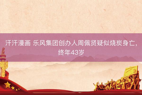 汗汗漫画 乐风集团创办人周佩贤疑似烧炭身亡，终年43岁