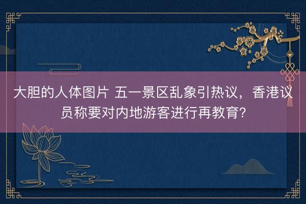 大胆的人体图片 五一景区乱象引热议，香港议员称要对内地游客进行再教育？