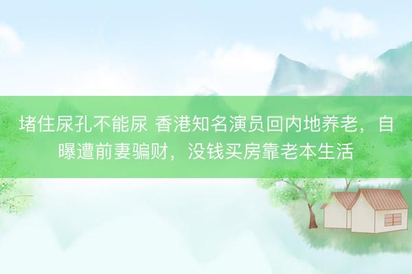 堵住尿孔不能尿 香港知名演员回内地养老，自曝遭前妻骗财，没钱买房靠老本生活